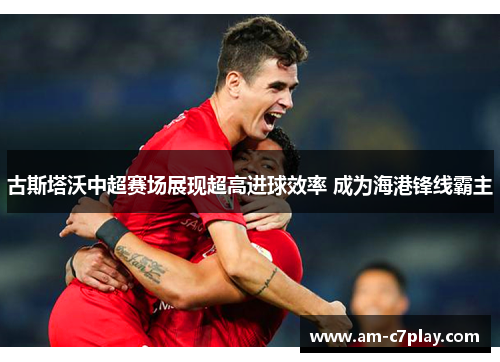 古斯塔沃中超赛场展现超高进球效率 成为海港锋线霸主