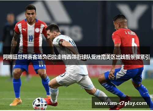 阿根廷世预赛客场负巴拉圭梅西领衔球队受挫南美区出线前景骤紧引