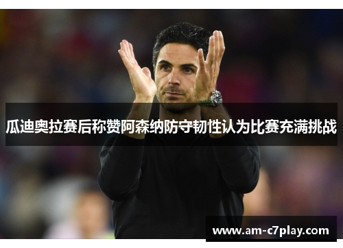 瓜迪奥拉赛后称赞阿森纳防守韧性认为比赛充满挑战