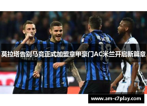 莫拉塔告别马竞正式加盟意甲豪门AC米兰开启新篇章