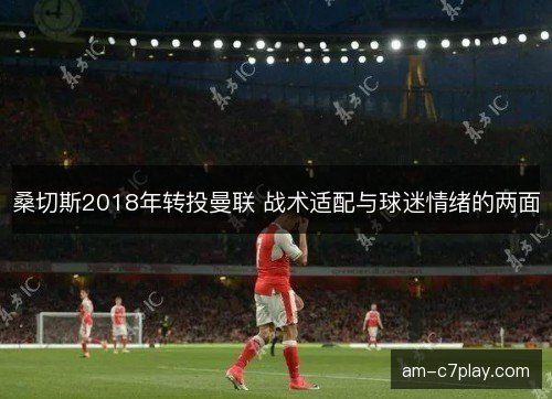 桑切斯2018年转投曼联 战术适配与球迷情绪的两面